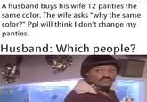 A husband buys his wife 12 panties the same color. The wife asks "why the same color?" Ppl will think I don't change my panties. Husband: Which people?