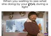 When you waiting to see what she doing by your ps4 during a fight MeMe