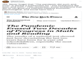 Edward Feser @FeserEdward Yes. Never forget that "The pandemic did such-and- such" is always a euphemism for "The lockdowns did such-and-such." (You remember, those lockdowns that did no net good but inflicted massive economic, psychological, and social harm too.) Newman Nahas @NahasNewman - Oct 11 Weird how the pandemic didn't have this effect in Sweden. Show this thread The New York Times The Coronavirus Pandemic > The Pandemic Erased Two Decades of Progress in Math and Reading Map and Cases Updated Booster The results of a national test showed just how devastating the last two years have been for 9-year-old schoolchildren, especially the most vulnerable. Give this article 4:55 PM - Oct 11, 2022. Twitter Web App 39 Retweets 2 Quote Tweets 175 Likes 27 3 492 ↑