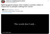make up a frighting game player @makeupafgplayer fighting game player who made a combo video in response to people calling him racist Jut @ProbablyJut · Oct 10 the worst combo video i've ever seen Show this thread 2:15 210K views The words that I said... ...
