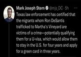 Mark Joseph Stern @mjs_DC.5h Texas law enforcement has certified that the migrants whom Ron DeSantis trafficked to Martha's Vineyard are victims of a crime-potentially qualifying them for a U-visa, which would allow them to stay in the U.S. for four years and apply for a green card in three years.
