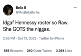 Bella B @MrsBellaBanks Idgaf Hennessy roster so Raw. She GOTS the n-----. 2:55 PM Oct 13, 2022 · Twitter for iPhone 586 Retweets 240 Quote Tweets 3,954 Likes ●●●