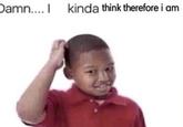 Damn.... I kinda think therefore i am