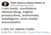 Nick Adams (Alpha Male) @NickAdamsin USA I am bold, confident, demanding, highly productive, extremely intelligent, and wildly successful. ... I am an alpha male. 8:26 PM 08 Oct 22 Twitter for iPhone