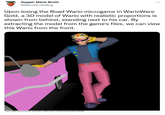 Supper Mario Broth @Mario BrothBlog Upon losing the Road Wario microgame in WarioWare Gold, a 3D model of Wario with realistic proportions is shown from behind, standing next to his car. By extracting the model from the game's files, we can view this Wario from the front. Source: models-resource.com user 'DogToon64", models-resource.com/3ds/variowaregold/model/49488