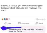 I need a white girl with a nose ring to tell me what planets are making me sad 00 15 Like Comment 2 Comments Send I don't have a nose ring, but I'm pretty sure it's Earth.