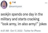7 D2 @kosmicyoon : seokjin spends one day in the military and starts cracking "look army, im also army!" jokes 4:07 AM - Oct 17, 2022 Twitter for iPhone