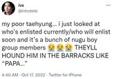 iva @introtete : my poor taehyung... i just looked at who's enlisted currently/who will enlist soon and it's a bunch of nugu boy group members THEYLL HOUND HIM IN THE BARRACKS LIKE "PAPA..." 4:40 AM - Oct 17, 2022 Twitter for iPhone