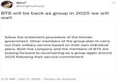 Shru7 @bangtinyboyys BTS will be back as group in 2025 we will wait follow the enlistment procedure of the Korean government. Other members of the group plan to carry out their military service based on their own individual plans. Both the company and the members of BTS are looking forward to reconvening as a group again around 2025 following their service commitment. 3:13 AM - Oct 17, 2022. Twitter for Android .