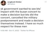 jungkook thinker @hrlykoo sk government wanted to see bts' impact with the busan concert to make a decision but bts did the concert, cancelled the military postponement and made a decision themselves instead. I have so much respect for these men 4:50 AM - Oct 17, 2022 · Twitter for iPhone