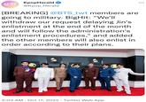 KPOP KpopHerald HERALD @Kpop_Herald [BREAKING] @BTS_twt members are going to military. BigHit: "We'll withdraw our request delaying Jin's enlistment at the end of the month and will follow the administration's enlistment procedures," and added the other members will also enlist in order according to their plans. 3:03 AM - Oct 17, 2022 · Twitter Web App : ...