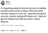 RAE @Valkyrae It's disgusting seeing the internet continue to invalidate and dehumanize victims of abuse. What Amouranth has been trapped in is very real.. especially having joint accounts, married, dealing with threats, etc. I hope she gets the freedom and relief any human in abuse deserves. 8:35 PM Oct 16, 2022 Twitter for iPhone : 11.7K Retweets 164 Quote Tweets 192K Likes