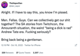 TheVaporDan VD @dan_vapor Alright. If I have to say this, you know I'm p-----. Men. Fellas. Guys. Can we collectively get our s--- together? The SA stories from Twitchcon, the Amouranth situation, the weird "being a d--- is rad" Andrew Tate era. F------ seriously? Bring back being a gentleman. 12:19 PM Oct 16, 2022 Twitter for iPhone 229 Retweets 27 Quote Tweets 2,207 Likes : !!!!!