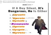 Posted by u/lemmeberedgoddamn 3 months ago 0.2k Downvote bomb the 4th comment in the thread ↓ INCOME PARENT ™M If A Boy Silent, It's Dangerous, He Is Either 1. Upvote 2. Upvote 3. Upvote: 4.Downote 5. Upvote 6. Upvote... 7. Upvote a