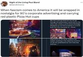 When fascism comes to America it will be wrapped in nostalgia for 90’s corporate advertising and carrying red plastic Pizza Hut cups Night of the Living Paul Bland @blandCinema When fascism comes to America it will be wrapped in nostalgia for 90's corporate advertising and carrying red plastic Pizza Hut cups We can't ever go back but we can go through the postmodern world and on the other side create a world where Nostalgia dissipates as we find ourselves in a world built from the memories of...Home. experience of the world. Experts can explain anything in the objective world to us yet we understand our own lives less and less..." SPORT BLOCKBUST