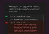 X Which of the following items might help an HR professional drive employee retention and success? A ping-pong table. Additional responsibilities A raise in pay. Incorrect. Often when an employee leaves, it's not about the money. A good exit interview can help determine the real causes of employee discontent.