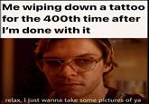 Me wiping down a tattoo for the 400th time after I'm done with it relax, I just wanna take some pictures of ya