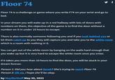 Floor 74 Floor 74 is a challenge or game where you write F74 on your wrist and go to bed. In your dream you will wake up in a red hallway with lots of doors with numbers on them, the objective of the game is to find the door without a number on it in under 10 hours to escape. There is also normally someone following you and if you look behind you or let them catch up to you they will capture you and take you to the white room which is a room with nothing in it. You can get out of the white room by banging on the walls hard enough that you wake up but it is very hard to escape the white room once you enter. If it takes you more than 10 hours to find the door, you will be stuck in your dream forever. Person 1: Did you hear about Sarah? She's trying to reach Floor 74. Person 2: Oh no, I hope she'll be okay. by HeylDoStuff May 20, 2022