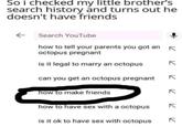 So i checked my little brother's search history and turns out he doesn't have friends ← Search YouTube how to tell your parents you got an K octopus pregnant is it legal to marry an octopus can you get an octopus pregnant how to make friends how to have sex with a octopus is it ok to have sex with octopus 71 K 71 71 к