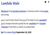 Lambda Male f Whatever thing Gordon Freeman is. Someone who's really quiet, but strong. guy1: man'st thou heard 'bout guy3? he dostn't even speaketh! guy2: strange character quality but ok. methinks he's Gordon Freeman in the flesh, or rather a Lambda Male. by It's a stone Ruigi September 28, 2020