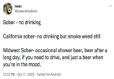 Isaac @GalaxyPeaBrain Sober - no drinking California sober- no drinking but smoke weed still Midwest Sober- occasional shower beer, beer after a long day, if you need to drive, and just a beer when you're in the mood. 12:22 PM Oct 11, 2022 Twitter for Android ...