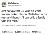Lip Gallagher @tonestradamus Aint no way that 30 year old white woman looked Playboi Carti dead in his eyes and thought "I can build a family with this man." 66 12:54 AM Dec 25, 2020 - Twitter for iPhone ● 13.5K Retweets 2,533 Quote Tweets 117.3K Likes