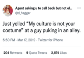 Agent asking u to call back but not el... @d_haggar Just yelled "My culture is not your costume" at a guy puking in an alley. 5:50 PM Mar 17, 2019 Twitter for iPhone 204 Retweets 9 Quote Tweets 2,874 Likes
