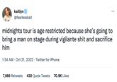 kaitlyn @fearlesskait ⠀: midnights tour is age restricted because she's going to bring a man on stage during vigilante s--- and sacrifice him 1:34 AM - Oct 21, 2022. Twitter for iPhone 7,666 Retweets 430 Quote Tweets 70.9K Likes