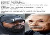 Einstein: E=MC^2 Kanye: No it doesn't Einstein: I assure you... Kanye: Shut-up, how much money do you have? Einstein: Sir, I am an academic I have a modest income Kanye: Well I'm richer than you so why would you know more about physics than me @mdgcomedy 20 BALENCIAGA