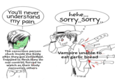 You'll never understand my pain. The conscious person stuck inside the body after they got zombified. Trapped in flesh they do not control, forced to watch as their body consumes others hehe... sorry..sorry.. Vampire unable to eat garlic bread