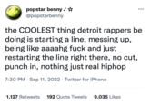 popstar benny @popstarbenny ●●● the COOLEST thing detroit rappers be doing is starting a line, messing up, being like aaaahg f--- and just restarting the line right there, no cut, punch in, nothing just real hiphop 7:30 PM. Sep 11, 2022 · Twitter for iPhone 1,127 Retweets 192 Quote Tweets 9,035 Likes
