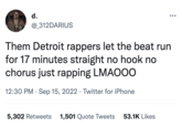 d. @ 312DARIUS Them Detroit rappers let the beat run for 17 minutes straight no hook no chorus just rapping LMAOO0 12:30 PM. Sep 15, 2022 Twitter for iPhone ● 5,302 Retweets 1,501 Quote Tweets 53.1K Likes