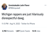 Unmistakable Latin Flavor @PBSImpulse9 Michigan rappers are just hilariously disrespectful dawg. 11:13 PM · Aug 14, 2022 · Twitter for iPhone 2,790 Retweets 1,817 Quote Tweets 15.1K Likes