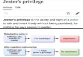 Jester's privilege Article Talk Jester's privilege is the ability and right of a jester to talk and mock freely without being punished; for nothing he says seems to matter. Maladaptive pattern: nothing i say seems to matter "i'm worthless" After cognitive restructuring: nothing i say seems to matter "i have jester's privlege" Depression No depression