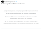 PlatinumGames Inc. @platinumgames A Message from PlatinumGames We at PlatinumGames offer our sincerest appreciation to everyone who has contributed to creating the Bayonetta series over the years, as well as the community that has served as its foundation. We give our full support to Jennifer Hale as the new Bayonetta, and align with everything in her statement. We ask people to please refrain from any further comments that would disrespect Jennifer or any of the other contributors to the series.