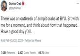 Gumbo Crab @peymamas ... There was an outbreak of armpit crabs at BYU. Sit with me for a moment, and think about how that happened. Have a good day y'all. 4:55 PM - Oct 22, 2022. Twitter for iPhone 7,059 Retweets 2,807 Quote Tweets 86.7K Likes