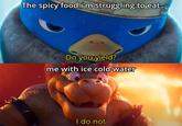 The spicy food i'm struggling to eat Do you yield? me with ice cold water I do not