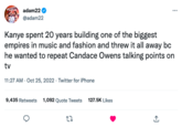 PRANN adam22 @adam22 Kanye spent 20 years building one of the biggest empires in music and fashion and threw it all away bc he wanted to repeat Candace Owens talking points on tv 11:27 AM - Oct 25, 2022 - Twitter for iPhone 9,435 Retweets 1,092 Quote Tweets 127.5K Likes 22 *** +]