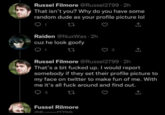 Russel Filmore @Russel2799-2h That isn't you? Why do you have some random dude as your profile picture lol 22 Raiden @NuxWas 2h cuz he look goofy 12 Russel Filmore @Russel2799-2h That's a bit f----- up. I would report somebody if they set their profile picture to my face on twitter to make fun of me. With me it's all f--- around and find out. 3 27 Fussel Rilmore E12700
