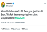 Danish Sait @DanishSait When Zimbabwe ask for Mr. Bean, you give them Mr. Bean. This Pak Bean revenge has been taken. Congratulations! #PAKvsZIM 10:35 AM - Oct 27, 2022. Twitter for iPhone 4,399 Retweets 137 Quote Tweets 42.3K Likes