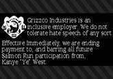Grizzco Industries is an inclusive employer. We do not tolerate hate speech of any sort. Effective Immediately, we are ending payment to, and barring all future Salmon Run participation from, Kanye "Ye" West.