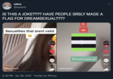 zahra @kaalettt IS THIS A JOKE???? HAVE PEOPLE SRSLY MADE A FLAG FOR DREAMSEXUAL???? Sexualities that arent valid @tommylnnlt cauirla,nar funny, It's inst 276.1K 12.5K 6:18 PM Jan 26, 2021. Twitter for iPhone it. @tommyInnlt up. Dreamsexual 276.1K 12.5K
