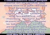 I can believe that people come on my profile and think this is a joke. People of Dreamgender/ dreamsexual identity come here for validation and acceptance, not TIKTO mockery. It's time for us dream/dreamself people M to take a stand, so then people can see that we are real people who have actual lives. It's time to Licoou put the D in the LGBTQ بك