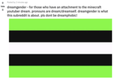 Vote Posted by 2 minutes ago dreamgender - for those who have an attachment to the minecraft youtuber dream. pronouns are dream/dreamself. dreamgender is what this subreddit is about. pls dont be dreamphobic!