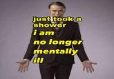 just took a shower i am no longer mentally ill