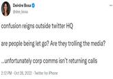 Deirdre Bosa @dee_bosa confusion reigns outside twitter HQ are people being let go? Are they trolling the media? ...unfortunately corp comms isn't returning calls 2:12 PM Oct 28, 2022 Twitter for iPhone ...