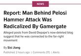 NEWS Report: Man Behind Pelosi Hammer Attack Was Radicalized By Gamergate Alleged posts from David Depape's now-deleted blog suggest that he was connected to the far-right movement By Sisi Jiang Published 2 hours ago | Comments (17) | Alerts