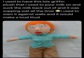 i used to have this lois griffin plush that i used to pour milk on and suck the milk back out of and it was sopping wet all the time i used to slam it against walls and it would make a loud thud