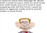 I used to have this George W. Bush that I used to pour milk on and suck the milk back out of it and it was sopping wet all the time I used to slam it against walls and it would make a loud thud