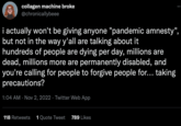 collagen machine broke @chronicallybeee i actually won't be giving anyone "pandemic amnesty", but not in the way y'all are talking about it hundreds of people are dying per day, millions are dead, millions more are permanently disabled, and you're calling for people to forgive people for... taking precautions? 1:04 AM Nov 2, 2022 Twitter Web App 118 Retweets 1 Quote Tweet 789 Likes